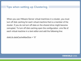 Tips when setting up Clustering



When you use VMware Server virtual machines in a cluster, you must
turn off disk caching for each virtual machine that is a member of the
cluster. If you do not turn off data on the shared drive might become
corrupted. To turn off disk caching open the configuration .vmx file of
each virtual machine in a text editor and add the following line:


diskLib.dataCacheMaxSize = “0”
 