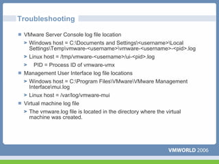 Troubleshooting

 VMware Server Console log file location
   Windows host = C:Documents and Settings<username>Local
   SettingsTempvmware-<username>vmware-<username>-<pid>.log
   Linux host = /tmp/vmware-<username>/ui-<pid>.log
     PID = Process ID of vmware-vmx
 Management User Interface log file locations
   Windows host = C:Program FilesVMwareVMware Management
   Interfacemui.log
   Linux host = /var/log/vmware-mui
 Virtual machine log file
   The vmware.log file is located in the directory where the virtual
   machine was created.
 
