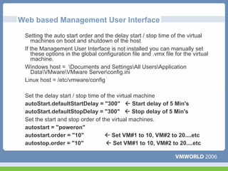 Web based Management User Interface
 Setting the auto start order and the delay start / stop time of the virtual
    machines on boot and shutdown of the host
 If the Management User Interface is not installed you can manually set
    these options in the global configuration file and .vmx file for the virtual
    machine.
 Windows host = Documents and SettingsAll UsersApplication
    DataVMwareVMware Serverconfig.ini
 Linux host = /etc/vmware/config

 Set the delay start / stop time of the virtual machine
 autoStart.defaultStartDelay = "300"           Start delay of 5 Min's
 autoStart.defaultStopDelay = "300"            Stop delay of 5 Min's
 Set the start and stop order of the virtual machines.
 autostart = "poweron"
 autostart.order = "10"               Set VM#1 to 10, VM#2 to 20....etc
 autostop.order = "10"                Set VM#1 to 10, VM#2 to 20....etc
 