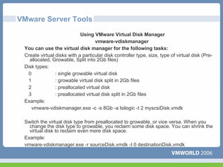 VMware Server Tools
                            Using VMware Virtual Disk Manager
                                    vmware-vdiskmanager
 You can use the virtual disk manager for the following tasks:
 Create virtual disks with a particular disk controller type, size, type of virtual disk (Pre-
   allocated, Growable, Split into 2Gb files)
 Disk types:
   0            : single growable virtual disk
   1            : growable virtual disk split in 2Gb files
   2            : preallocated virtual disk
   3            : preallocated virtual disk split in 2Gb files
 Example:
     vmware-vdiskmanager.exe -c -s 8Gb -a lsilogic -t 2 myscsiDisk.vmdk

 Switch the virtual disk type from preallocated to growable, or vice versa. When you
   change the disk type to growable, you reclaim some disk space. You can shrink the
   virtual disk to reclaim even more disk space.
 Example:
 vmware-vdiskmanager.exe -r sourceDisk.vmdk -t 0 destinationDisk.vmdk
 