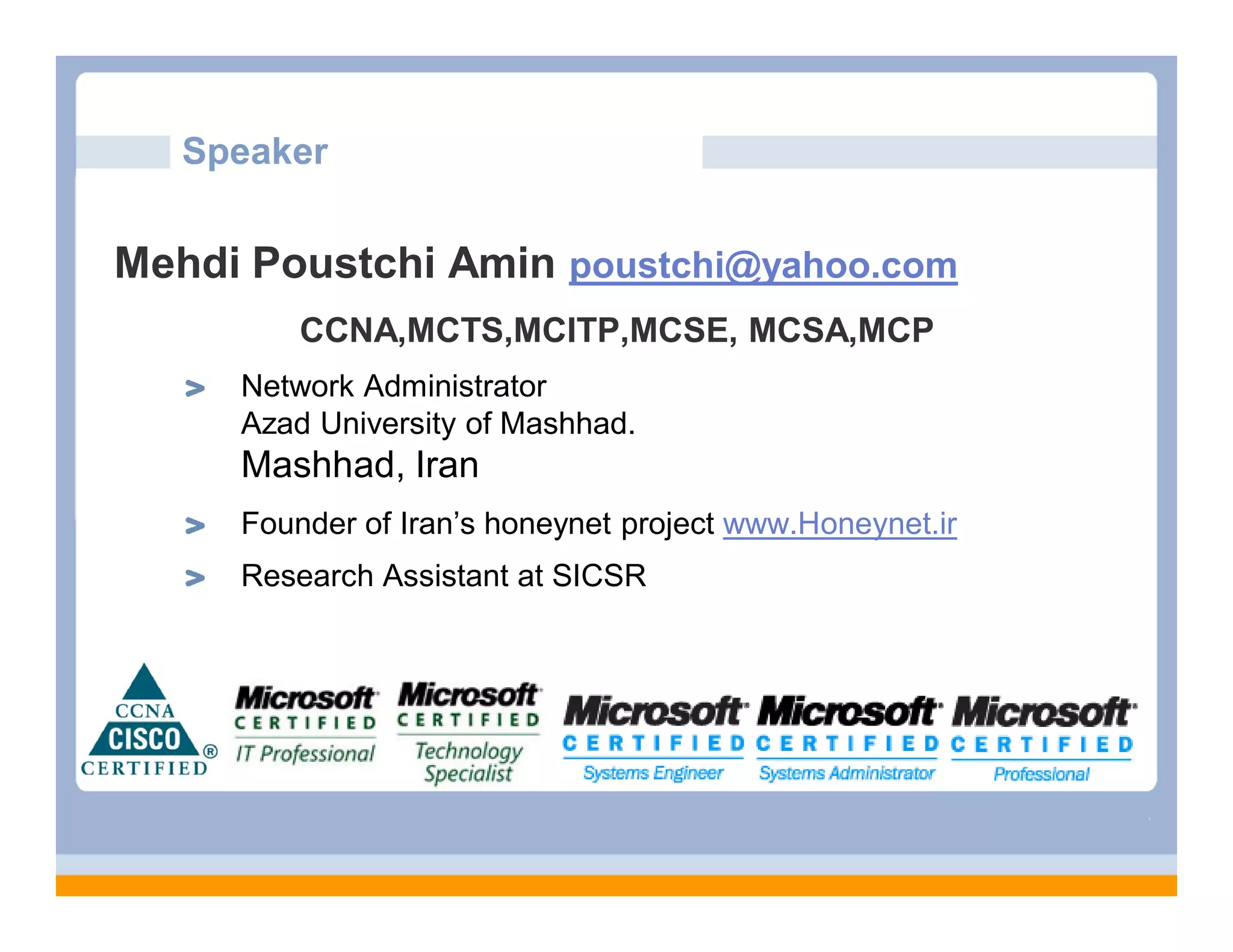 Speaker
Mehdi Poustchi Amin poustchi@yahoo.com
CCNA,MCTS,MCITP,MCSE, MCSA,MCP
Network Administrator
Azad University of Mashhad.
Mashhad, Iran
Founder of Iran’s honeynet project www.Honeynet.ir
Research Assistant at SICSR