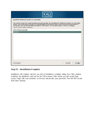 Step 31 – Installation Complete
Installation will continue and now you will see Installation complete dialog box. Click continue
to finalize the installation and wait for the VM to reboot. After reboot you will see the login
screen. Login with your username or root user and provide your password. You will then see the
Kali Linux desktop.
 