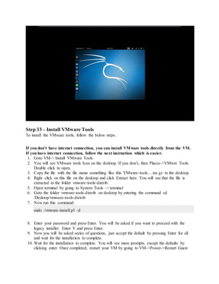 Step 33 – Install VMware Tools
To install the VMware tools, follow the below steps.
If you don’t have internet connection, you can install VMware tools directly from the VM.
If you have internet connection, follow the next instruction which is easier.
1. Goto VM-> Install VMware Tools
2. You will see VMware tools Icon on the desktop. If you don’t, then Places->VMwre Tools.
Double click to open.
3. Copy the file with the file name something like this VMware-tools….tar.gz to the desktop.
4. Right click on this file on the desktop and click Extract here. You will see that the file is
extracted to the folder vmware-tools-distrib.
5. Open terminal by going to System Tools -> terminal
6. Goto the folder vmware-tools-distrib on desktop by entering the command cd
/Desktop/vmware-tools-distrib
7. Now run this command:
sudo ./vmware-install.pl -d
8. Enter your password and press Enter. You will be asked if you want to proceed with the
legacy installer. Enter Y and press Enter.
9. Now you will be asked series of questions, just accept the default by pressing Enter for all
and wait for the installation to complete.
10. Wait for the installation to complete. You will see more prompts, except the defaults by
clicking enter. Once completed, restart your VM by going to VM->Power->Restart Guest
 