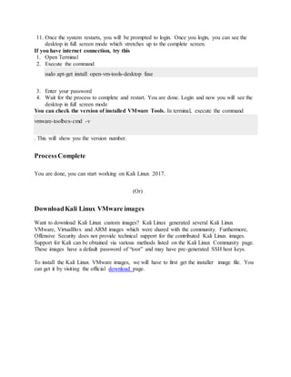 11. Once the system restarts, you will be prompted to login. Once you login, you can see the
desktop in full screen mode which stretches up to the complete screen.
If you have internet connection, try this
1. Open Terminal
2. Execute the command
sudo apt-get install open-vm-tools-desktop fuse
3. Enter your password
4. Wait for the process to complete and restart. You are done. Login and now you will see the
desktop in full screen mode
You can check the version of installed VMware Tools. In terminal, execute the command
vmware-toolbox-cmd -v
. This will show you the version number.
ProcessComplete
You are done, you can start working on Kali Linux 2017.
(Or)
DownloadKali Linux VMware images
Want to download Kali Linux custom images? Kali Linux generated several Kali Linux
VMware, VirtualBox and ARM images which were shared with the community. Furthermore,
Offensive Security does not provide technical support for the contributed Kali Linux images.
Support for Kali can be obtained via various methods listed on the Kali Linux Community page.
These images have a default password of “toor” and may have pre-generated SSH host keys.
To install the Kali Linux VMware images, we will have to first get the installer image file. You
can get it by visiting the official download page.
 