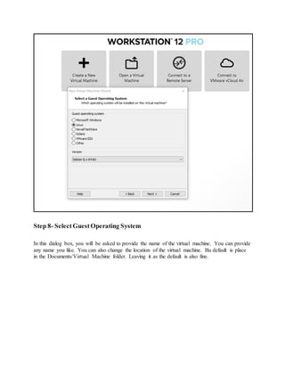 Step 8- SelectGuestOperating System
In this dialog box, you will be asked to provide the name of the virtual machine. You can provide
any name you like. You can also change the location of the virtual machine. Bu default is place
in the Documents/Virtual Machine folder. Leaving it as the default is also fine.
 