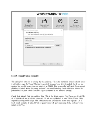 Step 9- Specify disk capacity
This dialog box asks you to specify the disk capacity. This is the maximum amount of disk space
it will utilize once the Virtual Machine is created. You can leave it to the default but if you are
running low on disk space, you can reduce it to 20 GB. This is generally sufficient if you are not
planning to install heavy disk using software’s such as Photoshop. Such software’s reduce the
performance of your Virtual Machine if your Computer is not powerful enough.
Check Split Virtual Disk into multiple files. This is the default option. Say if you specify 60 GB,
all of 60 GB will not be utilized or say 60 GB will not be blocked at once. These Virtual Disks
expand according to the usage with a Maximum size you specifed as the disk capacity. On a
fresh install normally it takes 10 GB of space which will grow according to the software’s you
install in the VM.
 