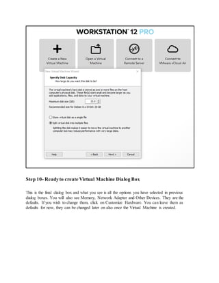 Step 10- Readyto create Virtual Machine Dialog Box
This is the final dialog box and what you see is all the options you have selected in previous
dialog boxes. You will also see Memory, Network Adapter and Other Devices. They are the
defaults. If you wish to change them, click on Customize Hardware. You can leave them as
defaults for now, they can be changed later on also once the Virtual Machine is created.
 