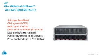 © IBM Corporation
text
20
SoftLayer BareMetal
CPU: up to 48 CPU’s
RAM: up to 3 TB Gb
GPU: up to 2 x NVIDIA (K2 or K10)
Disk: up to 36 internal disks
Public network: up to 2 x 10 Gbps
Private network: up to 2 x 10 Gbps
Why VMware at SoftLayer?
WE HAVE BAREMETAL!!!!!
 
