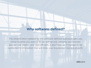 Why software-defined?
The simplification realized by the software-defined approach gets you
closer to what you want IT to be: self-service, instantly provisioned,
pay per use, elastic, and cost-efficient. It also frees up IT budget to be
redirected to innovation that will drive your businesses’ top-line growth.
 