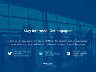 Follow CIO Exchange
on Twitter
@vmwcioexchange
Apply to
Join CIO Exchange
on LinkedIn
Subscribe to CIO
Vantage Magazine
on Flipboard
Brought to you by VMware CIO Exchange
Stay informed. Get engaged.
Join us on your preferred social platform for content and conversation
around topics designed to help tech execs stay on top of the game.
 