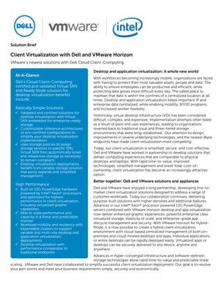 Solution Brief
Client Virtualization with Dell and VMware Horizon
VMware’s newest solutions with Dell Cloud Client-Computing
Desktop and application virtualization: A whole new world
With workforces becoming increasingly mobile, organizations are faced
with having to protect their most valuable assets: people and data. The
ability to ensure employees can be productive and efficient, while
protecting data grows more difficult every day. The safest place to
maintain that data is within the confines of a centralized location at all
times. Desktop and application virtualization keeps important IP and
enterprise data centralized, while enabling mobility, BYOD programs,
and increased worker flexibility.
Historically, virtual desktop infrastructure (VDI) has been considered
difficult, complex, and expensive. Implementation attempts often failed
as a result of poor end user experiences, leading to organizations
reverted back to traditional local and three-tiered storage
environments that were long-established. Our attention to design,
improvements in several underlying technologies, and the newest Wyse
endpoints have made client virtualization more compelling.
Today, our client virtualization is simplified, secure, and cost-effective.
Dell and VMware have worked in partnership to develop solutions that
deliver computing experiences that are comparable to physical
desktops and laptops. With rapid time-to-value, improved
technologies, simplified management and lower total-cost-of-
ownership, client virtualization has become an increasingly attractive
option.
Better together: Dell and VMware solutions and appliances
Dell and VMware have enjoyed a long partnership, developing first-to-
market client virtualization solutions designed to address a range of
customer workloads. Today our collaboration continues, delivering
purpose-built solutions with higher densities and additional features.
Advances in our Intel® Xeon® processor powered 13G PowerEdge
servers combined with VMware Horizon desktop and app virtualization
now deliver enhanced graphic experiences, powerful enterprise class
virtualized storage, elasticity of scale, and enterprise-grade app
lifecycle management and security. With VMware Horizon Air Hybrid-
Mode, it is now possible to create a hybrid client virtualization
environment with cloud-based centralized management of both on-
premises and cloud-hosted desktops and apps. Individual applications
or entire desktops can be rapidly deployed easily. Virtualized apps or
desktops can be securely delivered to any device, anytime and
anywhere.
Advances in hyper-converged infrastructure and software-defined-
storage technologies allow rapid time-to-value and predictable linear
scaling. VMware and Dell have collaborated to simplify successful client virtualization deployment. Our goal is to resolve
your pain points and meet your business requirements simply, securely and economically.
At-A-Glance
Dell’s Cloud Client-Computing
certified and validated Virtual SAN
and Ready Node solution for
desktop virtualization benefits
include:
Radically Simple Solutions
 Validated and certified solutions for
desktop virtualization with Virtual
SAN embedded for enterprise-ready
storage.
 Customizable reference architectures
or pre-certified configurations to
simplify your desktop virtualization
implementation
 Uses storage policies to assign
storage services to specific VMs.
Virtual SAN then automatically tunes
and rebalances storage as necessary
to remain compliant.
 Desktop virtualization deployments
benefit from variable storage solution
that easily expands and simplified
management.
High Performance
 Built on 13G PowerEdge hardware
powered by Intel® Xeon® processors
and optimized for highest
performance in client virtualization,
including virtualized graphic
capabilities
 Able to scale performance and
capacity in a linear and predictable
manner
 Workload mobility and resiliency with
expandable clusters to support
variable and multi-site desktop and
application virtualization
deployments
 Desktop virtualization with
performance comparable to
traditional endpoints
 