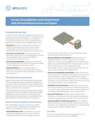 SOLUTIONS DATASHEE T



         Server Consolidation and Containment
         with Virtual Infrastructure and Apani


Computing Challenges Today
To meet the constant demand to deploy, maintain and grow a
broad array of services and applications, IT organizations must
continually add new servers. However, as a consequence
of purchasing more and more servers, organizations face a
growing server sprawl presenting challenges that include:
•	 Rising Costs. In addition to the expense of adding new
   hardware, organizations pay more for power, cooling,
   network infrastructure, storage infrastructure, server
   administration, data center upgrades and new data centers.
•	 Poor return on investment. The common practice of                  Fewer servers also means lower costs for administration, power,
   dedicating a single server to each x86 application and sizing      cooling and data center infrastructure.
   it for peak loads has led to severe underutilization              •	 Boosted utilization and availability. VMware Infrastructure
   of server assets in most data centers.                               aggregates x86 server resources into pools that can reliably
•	 Decreasing manageability. Managing servers becomes                   support CPU utilization exceeding 80% with the continuous load
   increasingly difficult as the number of servers grows and the        balancing provided by VMware DRS. If a physical server goes down,
   number of applications continue to multiply.                         all the virtual machines on that hardware will migrate
•	 Reduced efficiency. As server sprawl increases, IT                   automatically and restart upon another physical server within the
   organizations are forced to spend more time on reactive              resource pool, via VMware High Availability (HA).
   tasks such as server provisioning, configuration, monitoring
                                                                     •	 Improved manageability and reliability. VMware Infrastructure
   and maintenance.
                                                                        reduces data center complexity by reducing the number of servers
                                                                        that IT organizations need to manage. Meanwhile, the VMware
Consolidating and Containing Servers                                    hypervisor sets the standard for reliability. Instances of VMware ESX
VMware® Infrastructure meets the challenges of server sprawl            have been running in production customer environments for more
and underutilization by reducing hardware and operating costs           than three years without a second of downtime.
by as much as 50%. A virtual infrastructure also simplifies server
deployment and automates resource management to optimize             •	 Simplified server provisioning. IT departments can reduce the
capacity and infrastructure management.                                 time it takes to provision new servers by 50-70%. Virtual machines
                                                                        are as easy to copy as software files and are hardware independent,
VMware virtualization technology makes it possible to package
                                                                        so deploying new workloads takes minutes instead of days.
a complete x86 server into a portable virtual machine package.
Multiple virtual machines can then run simultaneously and            •	 Increased IT efficiency. A VMware solution streamlines and
independently on a single x86 server with consolidation ratios          eliminates common administrative tasks enabling IT organizations
often exceeding five virtual machines per host processor.               to manage a growing server environment with existing resources.
                                                                     •	 Improved ability to handle future growth. Because a VMware
Benefits of Server Consolidation and Containment                        solution eliminates the need to dedicate a physical server to each
Over 20,000 VMware corporate customers are realizing                    workload (or server application), organizations can more effectively
numerous benefits on a daily basis from implementing a                  monitor growth in relation to utilized capacity.
VMware server consolidation solution, including:
•	 Dramatically lower costs. IT organizations can reduce             Learn More
   hardware and operating costs by as much as 50% from               To learn more about VMware solutions and products, visit
   implementing a VMware server consolidation solution.              http://www.vmware.com or call 1-877-4VMWARE.
 
