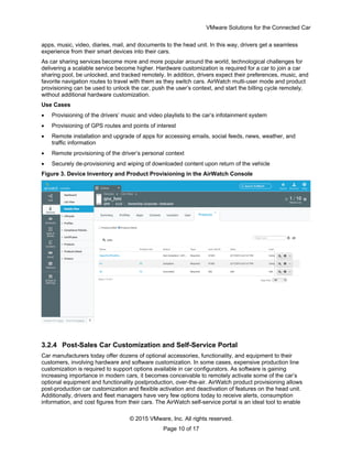 VMware Solutions for the Connected Car
© 2015 VMware, Inc. All rights reserved.
Page 10 of 17
apps, music, video, diaries, mail, and documents to the head unit. In this way, drivers get a seamless
experience from their smart devices into their cars.
As car sharing services become more and more popular around the world, technological challenges for
delivering a scalable service become higher. Hardware customization is required for a car to join a car
sharing pool, be unlocked, and tracked remotely. In addition, drivers expect their preferences, music, and
favorite navigation routes to travel with them as they switch cars. AirWatch multi-user mode and product
provisioning can be used to unlock the car, push the user’s context, and start the billing cycle remotely,
without additional hardware customization.
Use Cases
 Provisioning of the drivers’ music and video playlists to the car’s infotainment system
 Provisioning of GPS routes and points of interest
 Remote installation and upgrade of apps for accessing emails, social feeds, news, weather, and
traffic information
 Remote provisioning of the driver’s personal context
 Securely de-provisioning and wiping of downloaded content upon return of the vehicle
Figure 3. Device Inventory and Product Provisioning in the AirWatch Console
3.2.4 Post-Sales Car Customization and Self-Service Portal
Car manufacturers today offer dozens of optional accessories, functionality, and equipment to their
customers, involving hardware and software customization. In some cases, expensive production line
customization is required to support options available in car configurators. As software is gaining
increasing importance in modern cars, it becomes conceivable to remotely activate some of the car’s
optional equipment and functionality postproduction, over-the-air. AirWatch product provisioning allows
post-production car customization and flexible activation and deactivation of features on the head unit.
Additionally, drivers and fleet managers have very few options today to receive alerts, consumption
information, and cost figures from their cars. The AirWatch self-service portal is an ideal tool to enable
 