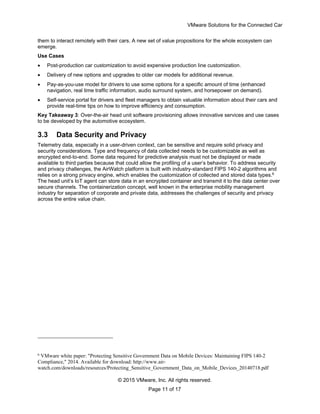 VMware Solutions for the Connected Car
© 2015 VMware, Inc. All rights reserved.
Page 11 of 17
them to interact remotely with their cars. A new set of value propositions for the whole ecosystem can
emerge.
Use Cases
 Post-production car customization to avoid expensive production line customization.
 Delivery of new options and upgrades to older car models for additional revenue.
 Pay-as-you-use model for drivers to use some options for a specific amount of time (enhanced
navigation, real time traffic information, audio surround system, and horsepower on demand).
 Self-service portal for drivers and fleet managers to obtain valuable information about their cars and
provide real-time tips on how to improve efficiency and consumption.
Key Takeaway 3: Over-the-air head unit software provisioning allows innovative services and use cases
to be developed by the automotive ecosystem.
3.3 Data Security and Privacy
Telemetry data, especially in a user-driven context, can be sensitive and require solid privacy and
security considerations. Type and frequency of data collected needs to be customizable as well as
encrypted end-to-end. Some data required for predictive analysis must not be displayed or made
available to third parties because that could allow the profiling of a user’s behavior. To address security
and privacy challenges, the AirWatch platform is built with industry-standard FIPS 140-2 algorithms and
relies on a strong privacy engine, which enables the customization of collected and stored data types.6
The head unit’s IoT agent can store data in an encrypted container and transmit it to the data center over
secure channels. The containerization concept, well known in the enterprise mobility management
industry for separation of corporate and private data, addresses the challenges of security and privacy
across the entire value chain.
6
VMware white paper: "Protecting Sensitive Government Data on Mobile Devices: Maintaining FIPS 140-2
Compliance," 2014. Available for download: http://www.air-
watch.com/downloads/resources/Protecting_Sensitive_Government_Data_on_Mobile_Devices_20140718.pdf
 