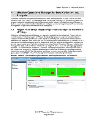 VMware Solutions for the Connected Car
© 2015 VMware, Inc. All rights reserved.
Page 12 of 17
4. vRealize Operations Manager for Data Collection and
Analysis
Traditional operations management systems do not meet the requirements of today’s virtual and cloud
infrastructures. They make IT too reactive because they lack the intelligence to aggregate, correlate, and
analyze metrics across applications and infrastructure stacks. VMware vRealize Operations Manager is
built on a scale-out, resilient platform that delivers intelligent operational insights to simplify and automate
management of applications and infrastructure in one place.
4.1 Project Helix Brings vRealize Operations Manager to the Internet
of Things
At its core, vRealize Operations Manager is a telemetry acquisition and analysis tool. Project Helix is a
recently created incubator program at VMware. The project proposes to bring the mature function in
vRealize Operations Manager for data center objects to telemetry data collected from external devices.
Inherent in this approach is the abstraction that IoT edge-aggregation systems (such as the head unit in a
vehicle) can be considered as just another data source, albeit one with many more metrics to stream and
a much higher scaling factor. With this abstraction, not only vRealize Operations Manager, but also other
management tools, such as VMware vRealize™ Log Insight™, can be used with IoT edge-aggregation
systems. The current release of vRealize Operations Manager greatly expands the componentization of
the core engine, providing for pluggable adapters (which define the communications between external
devices, the look and feel of the GUI, actions, alert types, symptom types, and the like) and a complete
public, documented REST API, which allows programmatic access to all engine features.
Figure 4. vRealize Operations Manager Dashboard with Sample Conditions and Violations
 