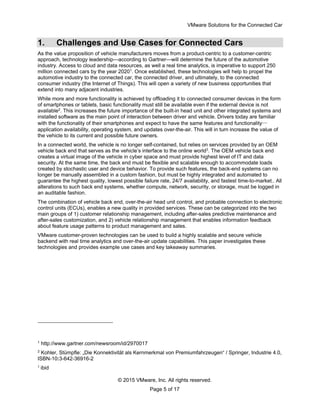 VMware Solutions for the Connected Car
© 2015 VMware, Inc. All rights reserved.
Page 5 of 17
1. Challenges and Use Cases for Connected Cars
As the value proposition of vehicle manufacturers moves from a product-centric to a customer-centric
approach, technology leadership—according to Gartner—will determine the future of the automotive
industry. Access to cloud and data resources, as well a real time analytics, is imperative to support 250
million connected cars by the year 20201
. Once established, these technologies will help to propel the
automotive industry to the connected car, the connected driver, and ultimately, to the connected
consumer industry (the Internet of Things). This will open a variety of new business opportunities that
extend into many adjacent industries.
While more and more functionality is achieved by offloading it to connected consumer devices in the form
of smartphones or tablets, basic functionality must still be available even if the external device is not
available2
. This increases the future importance of the built-in head unit and other integrated systems and
installed software as the main point of interaction between driver and vehicle. Drivers today are familiar
with the functionality of their smartphones and expect to have the same features and functionality—
application availability, operating system, and updates over-the-air. This will in turn increase the value of
the vehicle to its current and possible future owners.
In a connected world, the vehicle is no longer self-contained, but relies on services provided by an OEM
vehicle back end that serves as the vehicle’s interface to the online world3
. The OEM vehicle back end
creates a virtual image of the vehicle in cyber space and must provide highest level of IT and data
security. At the same time, the back end must be flexible and scalable enough to accommodate loads
created by stochastic user and device behavior. To provide such features, the back-end systems can no
longer be manually assembled in a custom fashion, but must be highly integrated and automated to
guarantee the highest quality, lowest possible failure rate, 24/7 availability, and fastest time-to-market.. All
alterations to such back end systems, whether compute, network, security, or storage, must be logged in
an auditable fashion.
The combination of vehicle back end, over-the-air head unit control, and probable connection to electronic
control units (ECUs), enables a new quality in provided services. These can be categorized into the two
main groups of 1) customer relationship management, including after-sales predictive maintenance and
after-sales customization, and 2) vehicle relationship management that enables information feedback
about feature usage patterns to product management and sales.
VMware customer-proven technologies can be used to build a highly scalable and secure vehicle
backend with real time analytics and over-the-air update capabilities. This paper investigates these
technologies and provides example use cases and key takeaway summaries.
1
http://www.gartner.com/newsroom/id/2970017
2
Kohler, Stümpfle: „Die Konnektivität als Kernmerkmal von Premiumfahrzeugen“ / Springer, Industrie 4.0,
ISBN-10:3-642-36916-2
3
ibid
 