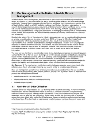 VMware Solutions for the Connected Car
© 2015 VMware, Inc. All rights reserved.
Page 7 of 17
3. Car Management with AirWatch Mobile Device
Management
AirWatch Mobile Device Management was developed to help organizations that deploy smartphones,
tablets, and laptops in a secure and effective way to enable a mobile workforce and improve employee
productivity. Today AirWatch manages millions of devices worldwide, from the cloud or on premise. The
AirWatch platform is built on a highly scalable, multitenant architecture that allows organizations to
securely deploy corporate email, apps, documents, and internal content to their workforce, and to comply
with security standards across the entire mobile device fleet. Recently, AirWatch capabilities were
extended to support Internet of Things (IoT) applications by managing wearables (such as smart watches,
mobile printers, and dispensers) and additional embedded devices requiring over-the-air data collection
and provisioning.
Mobility is the raison d’être of the automotive industry, so modern cars can be considered mobile devices
on wheels, embedding dozens of engine control units (ECU) running up to 100 million lines of code,
interconnected by vehicle bus systems and gateways. As a result, in-car electronics represent a
significant amount of a modern automobile’s R&D and production costs. The car’s head unit, originally
designed as the front end for the vehicle’s audio system, has been expanded over the years to deliver
value-added connected services such as navigation, real time traffic information display, diagnostic
information and alerts, in addition to user-centric data such as emails, social feeds, and weather
information.
The head unit can therefore be considered a mobile device, typically running a real-time operating system
such as QNX4
, with all the well-known challenges of over-the-air data collection and software provisioning
known from the mobile device world. QNX is an operating system designed for connected embedded
systems, including ARM and x86, and boards implemented in virtually every type of embedded
environment. It offers a highly customizable, modular operating system for use in multiple industries and
systems. Its flexibility and robustness makes QNX a strong candidate for the automotive industry5
.
Key Takeaway 1: The head unit is a mobile device with challenges regarding secure over-the-air data
collection, over-the-air software provisioning, and security similar to smartphones and tablets.
Head unit management opens the road for strong, innovative value-added services that can benefit the
entire automotive ecosystem (OEMs, dealers, services, drivers). This is possible thanks to the three main
pillars of the management framework:
 Over-the-air remote car data collection
 Over-the-air remote data and content provisioning
 Data security and privacy
3.1 Over-the-Air Data Collection
Access to critical car diagnostic data is a key challenge for the automotive industry. In most modern cars,
diagnostic data are first collected when the car is serviced. A computer connected using an industry-
standard on-board diagnostic (OBD-II) cable is required for OEMs to obtain sensor data, engine status,
breakdown reports, wear and tear information, driving habits, and the like. Not being able to remotely
access diagnostic data is a big burden for OEMs because they are unable to proactively detect software
or hardware flaws. This often leads to expensive car recalls, increased numbers of warranty cases, and
4
http://www.qnx.com/products/neutrino-rtos/index.html
5
Fortune, "QNX: The little-known company that controls your car." Kurt Wagner, April 13, 2013
http://for.tn/1tsZloq
 