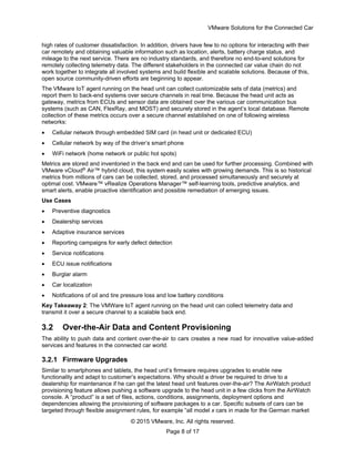 VMware Solutions for the Connected Car
© 2015 VMware, Inc. All rights reserved.
Page 8 of 17
high rates of customer dissatisfaction. In addition, drivers have few to no options for interacting with their
car remotely and obtaining valuable information such as location, alerts, battery charge status, and
mileage to the next service. There are no industry standards, and therefore no end-to-end solutions for
remotely collecting telemetry data. The different stakeholders in the connected car value chain do not
work together to integrate all involved systems and build flexible and scalable solutions. Because of this,
open source community-driven efforts are beginning to appear.
The VMware IoT agent running on the head unit can collect customizable sets of data (metrics) and
report them to back-end systems over secure channels in real time. Because the head unit acts as
gateway, metrics from ECUs and sensor data are obtained over the various car communication bus
systems (such as CAN, FlexRay, and MOST) and securely stored in the agent’s local database. Remote
collection of these metrics occurs over a secure channel established on one of following wireless
networks:
 Cellular network through embedded SIM card (in head unit or dedicated ECU)
 Cellular network by way of the driver’s smart phone
 WiFi network (home network or public hot spots)
Metrics are stored and inventoried in the back end and can be used for further processing. Combined with
VMware vCloud®
Air™ hybrid cloud, this system easily scales with growing demands. This is so historical
metrics from millions of cars can be collected, stored, and processed simultaneously and securely at
optimal cost. VMware™ vRealize Operations Manager™ self-learning tools, predictive analytics, and
smart alerts, enable proactive identification and possible remediation of emerging issues.
Use Cases
 Preventive diagnostics
 Dealership services
 Adaptive insurance services
 Reporting campaigns for early defect detection
 Service notifications
 ECU issue notifications
 Burglar alarm
 Car localization
 Notifications of oil and tire pressure loss and low battery conditions
Key Takeaway 2: The VMWare IoT agent running on the head unit can collect telemetry data and
transmit it over a secure channel to a scalable back end.
3.2 Over-the-Air Data and Content Provisioning
The ability to push data and content over-the-air to cars creates a new road for innovative value-added
services and features in the connected car world.
3.2.1 Firmware Upgrades
Similar to smartphones and tablets, the head unit’s firmware requires upgrades to enable new
functionality and adapt to customer’s expectations. Why should a driver be required to drive to a
dealership for maintenance if he can get the latest head unit features over-the-air? The AirWatch product
provisioning feature allows pushing a software upgrade to the head unit in a few clicks from the AirWatch
console. A “product” is a set of files, actions, conditions, assignments, deployment options and
dependencies allowing the provisioning of software packages to a car. Specific subsets of cars can be
targeted through flexible assignment rules, for example “all model x cars in made for the German market
 