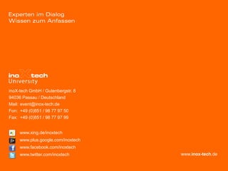 inoX-tech GmbH / Gutenbergstr. 8
94036 Passau / Deutschland
Mail: event@inox-tech.de
Fon: +49 (0)851 / 98 77 97 50
Fax: +49 (0)851 / 98 77 97 99


     www.xing.de/inoxtech
     www.plus.google.com/inoxtech
     www.facebook.com/inoxtech
     www.twitter.com/inoxtech       www.inox-tech.de
 