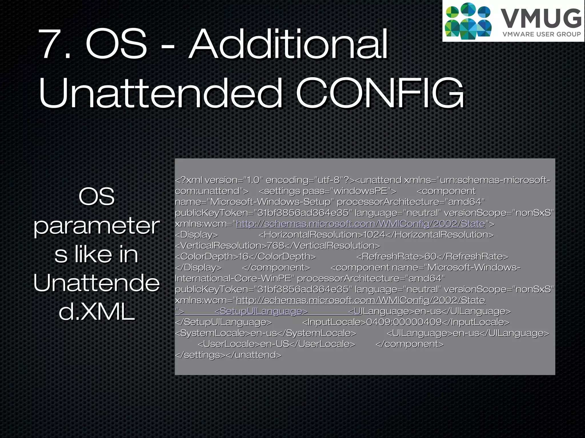 7. OS - Additional7. OS - Additional
Unattended CONFIGUnattended CONFIG
<?xml version="1.0" encoding="utf-8"?><unattend xmlns="urn:schemas-microsoft-<?xml version="1.0" encoding="utf-8"?><unattend xmlns="urn:schemas-microsoft-
com:unattend"> <settings pass="windowsPE"> <componentcom:unattend"> <settings pass="windowsPE"> <component
name="Microsoft-Windows-Setup" processorArchitecture="amd64"name="Microsoft-Windows-Setup" processorArchitecture="amd64"
publicKeyToken="31bf3856ad364e35" language="neutral" versionScope="nonSxS"publicKeyToken="31bf3856ad364e35" language="neutral" versionScope="nonSxS"
xmlns:wcm="xmlns:wcm="http://schemas.microsoft.com/WMIConfig/2002/Statehttp://schemas.microsoft.com/WMIConfig/2002/State">">
<Display> <HorizontalResolution>1024</HorizontalResolution><Display> <HorizontalResolution>1024</HorizontalResolution>
<VerticalResolution>768</VerticalResolution><VerticalResolution>768</VerticalResolution>
<ColorDepth>16</ColorDepth> <RefreshRate>60</RefreshRate><ColorDepth>16</ColorDepth> <RefreshRate>60</RefreshRate>
</Display> </component> <component name="Microsoft-Windows-</Display> </component> <component name="Microsoft-Windows-
International-Core-WinPE" processorArchitecture="amd64"International-Core-WinPE" processorArchitecture="amd64"
publicKeyToken="31bf3856ad364e35" language="neutral" versionScope="nonSxS"publicKeyToken="31bf3856ad364e35" language="neutral" versionScope="nonSxS"
xmlns:wcm="xmlns:wcm="http://schemas.microsoft.com/WMIConfig/2002/Statehttp://schemas.microsoft.com/WMIConfig/2002/State
"> <SetupUILanguage> <U"> <SetupUILanguage> <UILanguage>en-us</UILanguage>ILanguage>en-us</UILanguage>
</SetupUILanguage> <InputLocale>0409:00000409</InputLocale></SetupUILanguage> <InputLocale>0409:00000409</InputLocale>
<SystemLocale>en-us</SystemLocale> <UILanguage>en-us</UILanguage><SystemLocale>en-us</SystemLocale> <UILanguage>en-us</UILanguage>
<UserLocale>en-US</UserLocale> </component><UserLocale>en-US</UserLocale> </component>
</settings></unattend></settings></unattend>
OSOS
parameterparameter
s like ins like in
UnattendeUnattende
d.XMLd.XML
 