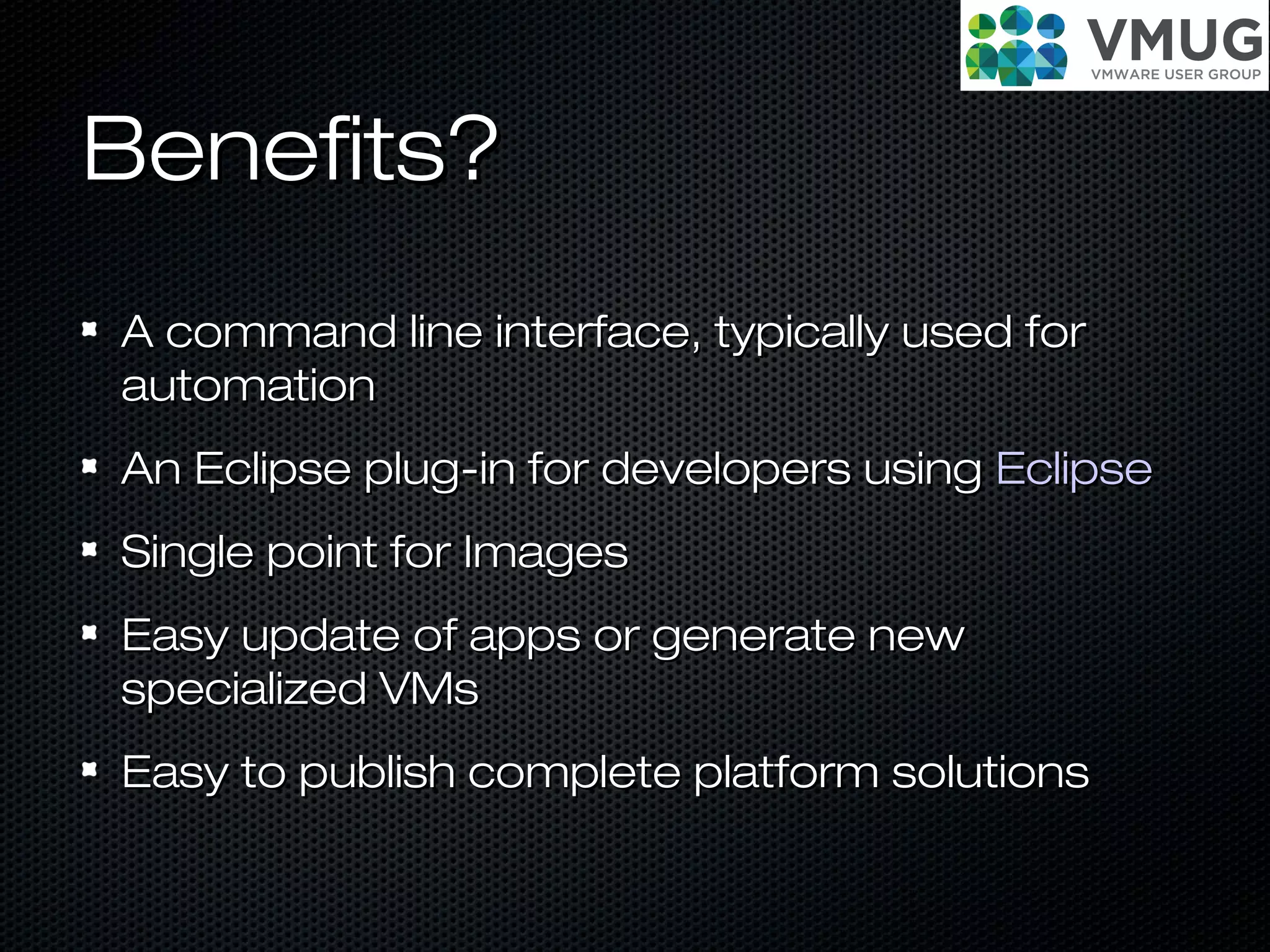 Benefits?Benefits?
A command line interface, typically used forA command line interface, typically used for
automationautomation
An Eclipse plug-in for developers usingAn Eclipse plug-in for developers using EclipseEclipse
Single point for ImagesSingle point for Images
Easy update of apps or generate newEasy update of apps or generate new
specialized VMsspecialized VMs
Easy to publish complete platform solutionsEasy to publish complete platform solutions
 