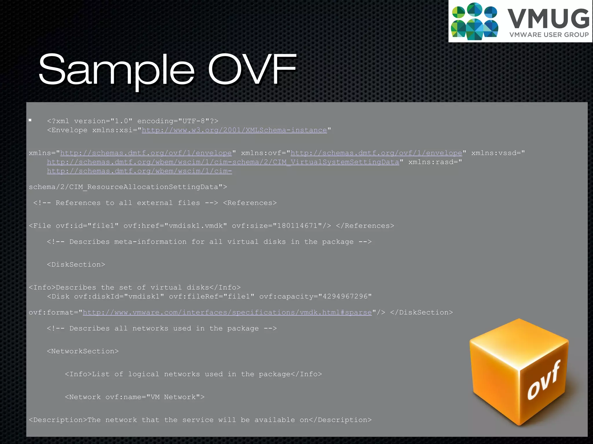Sample OVFSample OVF
<?xml version="1.0" encoding="UTF-8"?>
<Envelope xmlns:xsi="http://www.w3.org/2001/XMLSchema-instance"
xmlns="http://schemas.dmtf.org/ovf/1/envelope" xmlns:ovf="http://schemas.dmtf.org/ovf/1/envelope" xmlns:vssd="
http://schemas.dmtf.org/wbem/wscim/1/cim-schema/2/CIM_VirtualSystemSettingData" xmlns:rasd="
http://schemas.dmtf.org/wbem/wscim/1/cim-
schema/2/CIM_ResourceAllocationSettingData">
<!-- References to all external files --> <References>
<File ovf:id="file1" ovf:href="vmdisk1.vmdk" ovf:size="180114671"/> </References>
<!-- Describes meta-information for all virtual disks in the package -->
<DiskSection>
<Info>Describes the set of virtual disks</Info>
<Disk ovf:diskId="vmdisk1" ovf:fileRef="file1" ovf:capacity="4294967296"
ovf:format="http://www.vmware.com/interfaces/specifications/vmdk.html#sparse"/> </DiskSection>
<!-- Describes all networks used in the package -->
<NetworkSection>
<Info>List of logical networks used in the package</Info>
<Network ovf:name="VM Network">
<Description>The network that the service will be available on</Description>
 