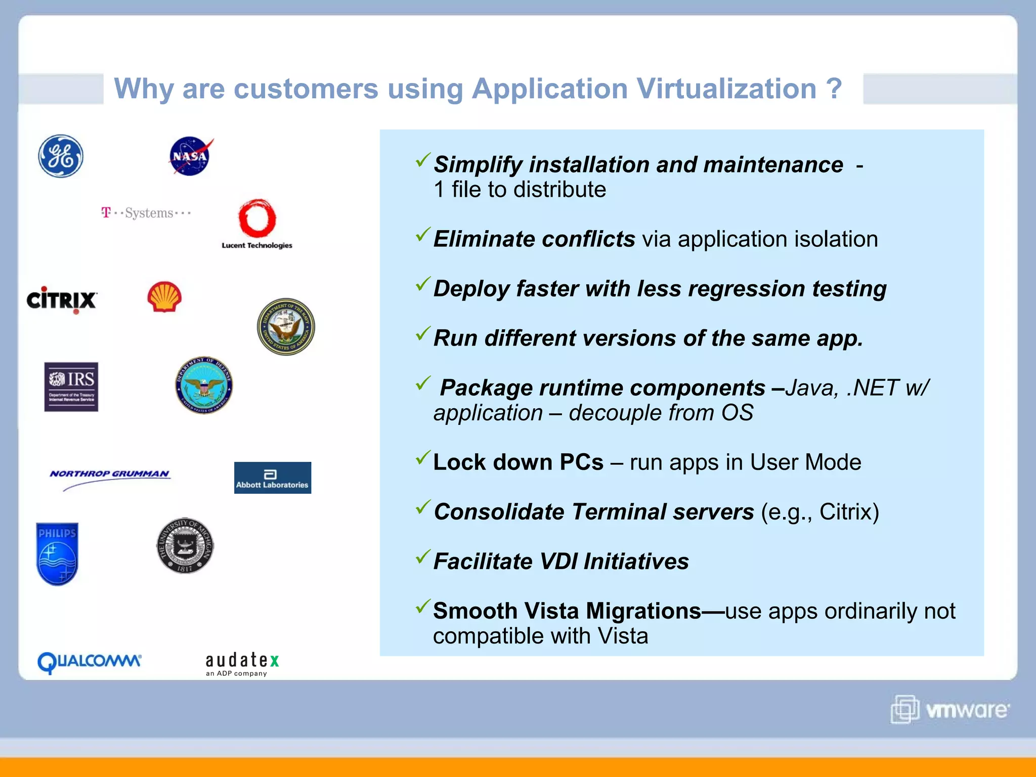 Why are customers using Application Virtualization ?
Simplify installation and maintenance 1 file to distribute
Eliminate conflicts via application isolation
Deploy faster with less regression testing
Run different versions of the same app.
 Package runtime components –Java, .NET w/
application – decouple from OS
Lock down PCs – run apps in User Mode
Consolidate Terminal servers (e.g., Citrix)
Facilitate VDI Initiatives
Smooth Vista Migrations—use apps ordinarily not
compatible with Vista

 