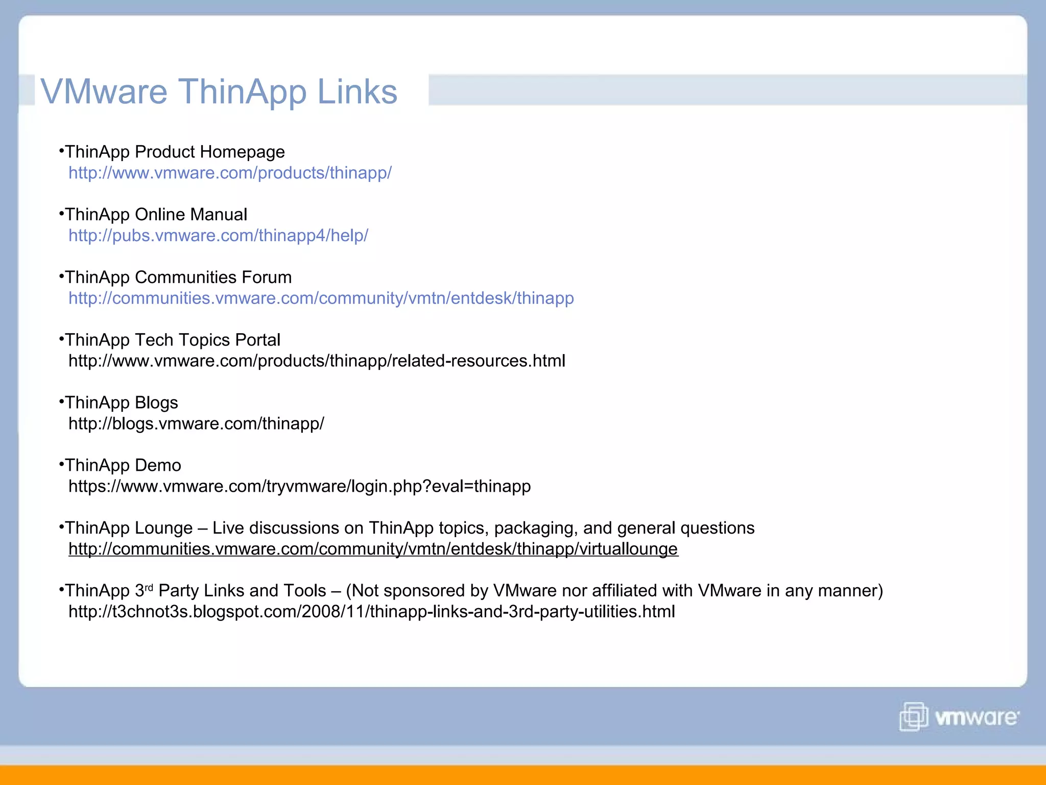 VMware ThinApp Links
•ThinApp Product Homepage
http://www.vmware.com/products/thinapp/
•ThinApp Online Manual
http://pubs.vmware.com/thinapp4/help/
•ThinApp Communities Forum
http://communities.vmware.com/community/vmtn/entdesk/thinapp
•ThinApp Tech Topics Portal
http://www.vmware.com/products/thinapp/related-resources.html
•ThinApp Blogs
http://blogs.vmware.com/thinapp/
•ThinApp Demo
https://www.vmware.com/tryvmware/login.php?eval=thinapp
•ThinApp Lounge – Live discussions on ThinApp topics, packaging, and general questions
http://communities.vmware.com/community/vmtn/entdesk/thinapp/virtuallounge
•ThinApp 3rd Party Links and Tools – (Not sponsored by VMware nor affiliated with VMware in any manner)
http://t3chnot3s.blogspot.com/2008/11/thinapp-links-and-3rd-party-utilities.html

 
