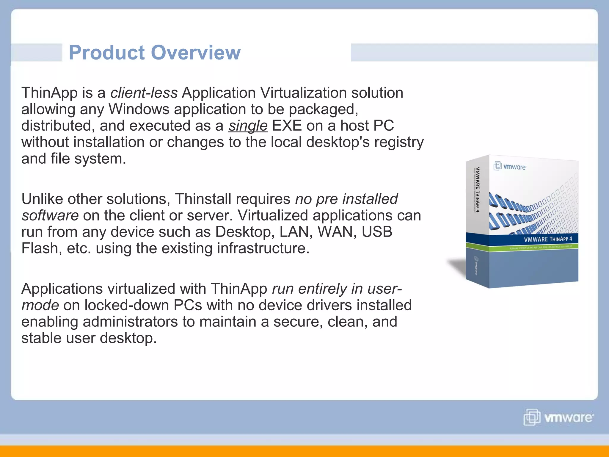 Product Overview
ThinApp is a client-less Application Virtualization solution
allowing any Windows application to be packaged,
distributed, and executed as a single EXE on a host PC
without installation or changes to the local desktop's registry
and file system.
Unlike other solutions, Thinstall requires no pre installed
software on the client or server. Virtualized applications can
run from any device such as Desktop, LAN, WAN, USB
Flash, etc. using the existing infrastructure.
Applications virtualized with ThinApp run entirely in usermode on locked-down PCs with no device drivers installed
enabling administrators to maintain a secure, clean, and
stable user desktop.

 
