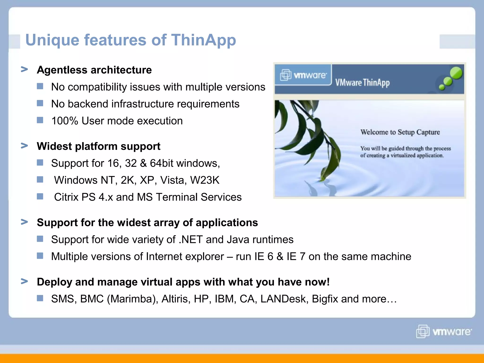 Unique features of ThinApp
Agentless architecture
No compatibility issues with multiple versions
No backend infrastructure requirements
100% User mode execution
Widest platform support
Support for 16, 32 & 64bit windows,
Windows NT, 2K, XP, Vista, W23K
Citrix PS 4.x and MS Terminal Services
Support for the widest array of applications
Support for wide variety of .NET and Java runtimes
Multiple versions of Internet explorer – run IE 6 & IE 7 on the same machine
Deploy and manage virtual apps with what you have now!
SMS, BMC (Marimba), Altiris, HP, IBM, CA, LANDesk, Bigfix and more…

 