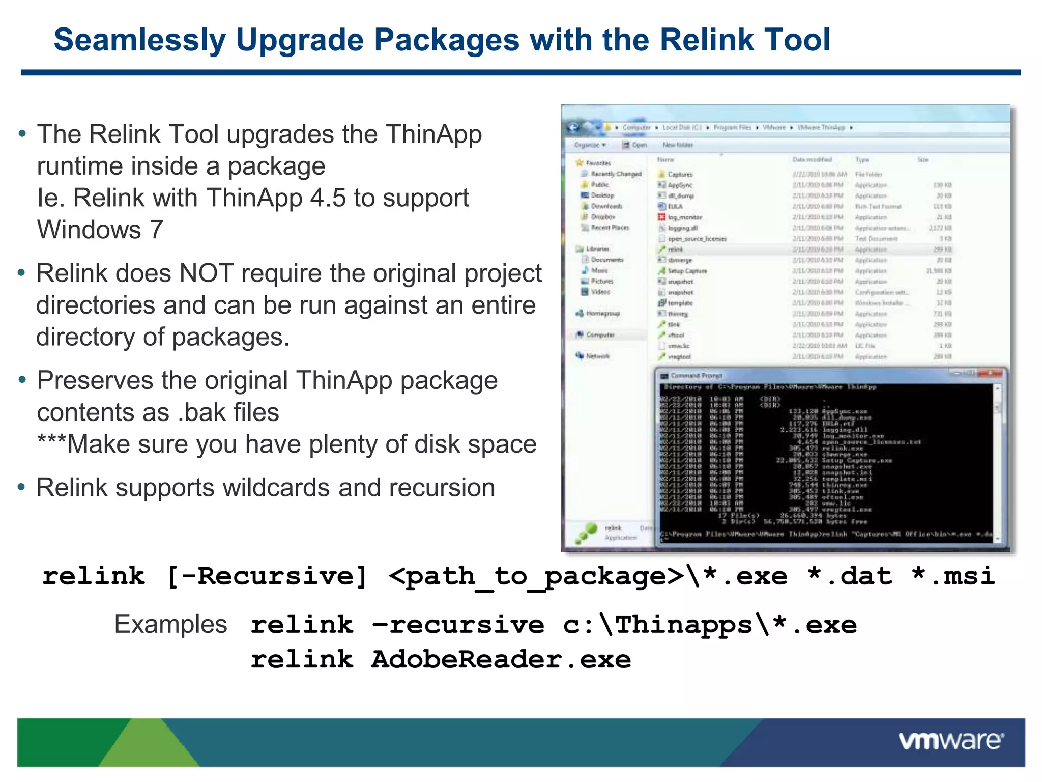 Seamlessly Upgrade Packages with the Relink Tool
• The Relink Tool upgrades the ThinApp
runtime inside a package
Ie. Relink with ThinApp 4.5 to support
Windows 7
• Relink does NOT require the original project
directories and can be run against an entire
directory of packages.
• Preserves the original ThinApp package
contents as .bak files
***Make sure you have plenty of disk space
• Relink supports wildcards and recursion
relink [-Recursive] <path_to_package>*.exe *.dat *.msi
Examples relink –recursive c:Thinapps*.exe
relink AdobeReader.exe
 