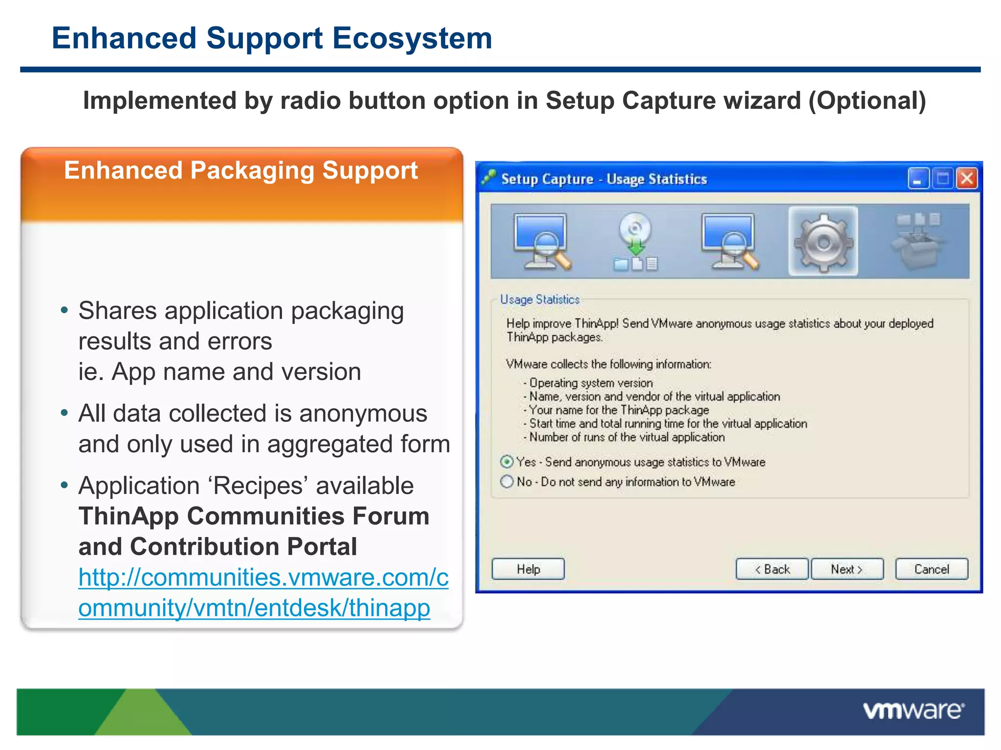 Enhanced Support Ecosystem
Implemented by radio button option in Setup Capture wizard (Optional)
Enhanced Packaging Support
• Shares application packaging
results and errors
ie. App name and version
• All data collected is anonymous
and only used in aggregated form
• Application ‘Recipes’ available
ThinApp Communities Forum
and Contribution Portal
http://communities.vmware.com/c
ommunity/vmtn/entdesk/thinapp
 