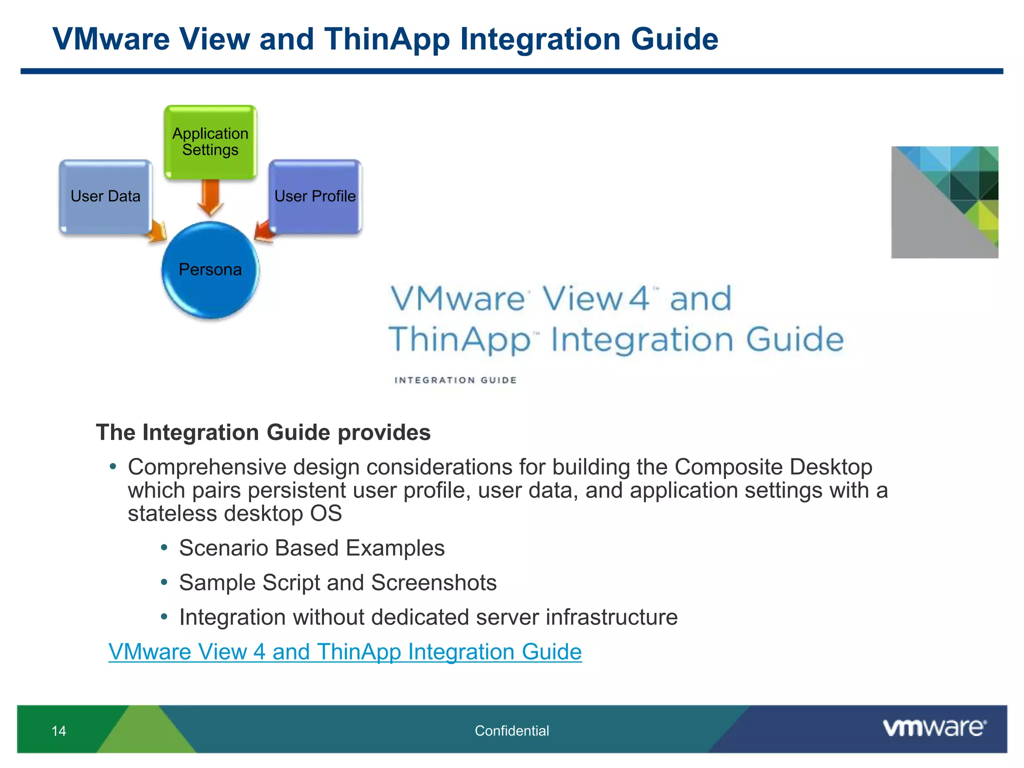 VMware View and ThinApp Integration Guide
14 Confidential
Persona
User Data
Application
Settings
User Profile
The Integration Guide provides
• Comprehensive design considerations for building the Composite Desktop
which pairs persistent user profile, user data, and application settings with a
stateless desktop OS
• Scenario Based Examples
• Sample Script and Screenshots
• Integration without dedicated server infrastructure
VMware View 4 and ThinApp Integration Guide
 