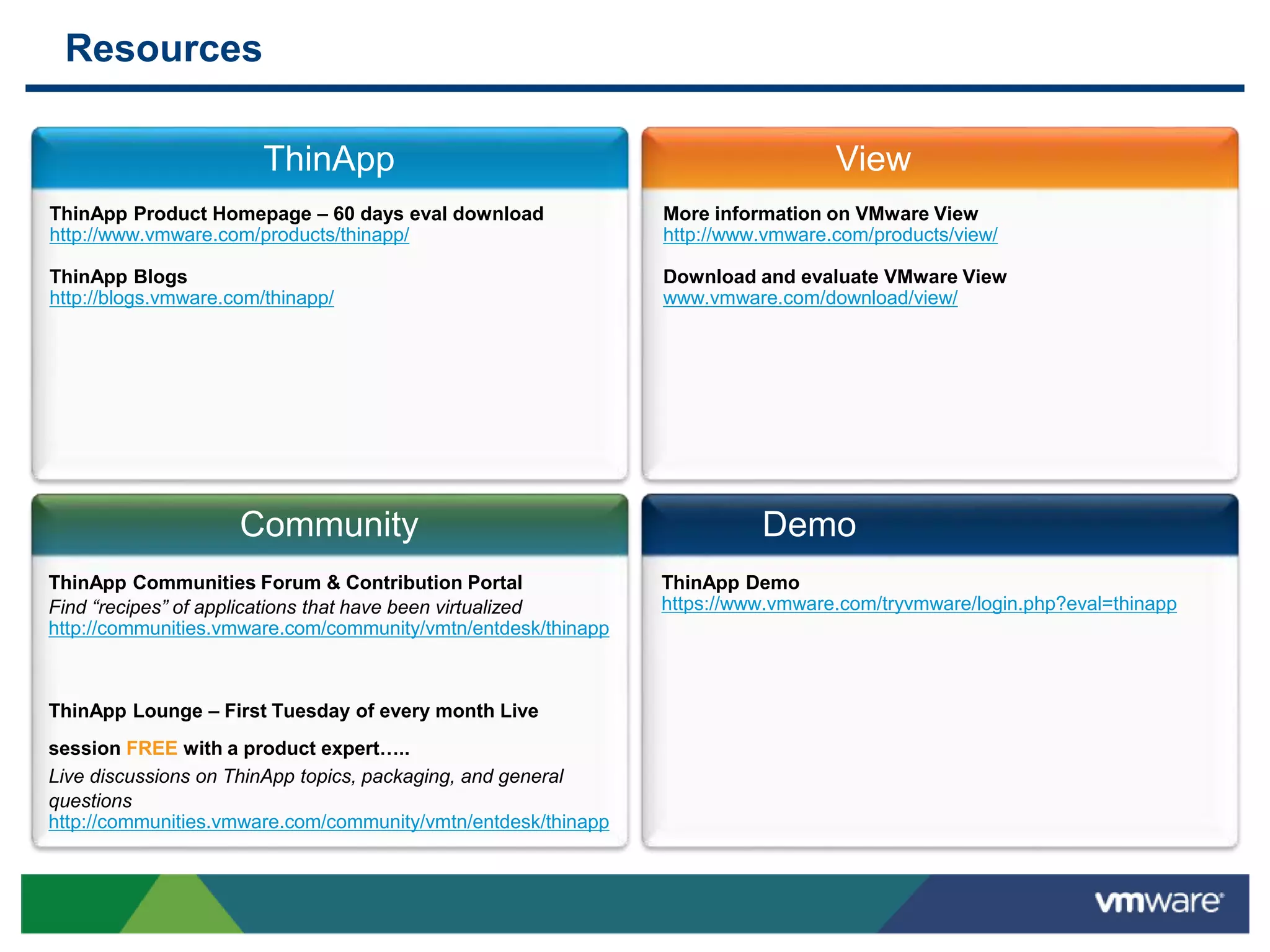 Resources
ThinApp View
Community Demo
ThinApp Product Homepage – 60 days eval download
http://www.vmware.com/products/thinapp/
ThinApp Blogs
http://blogs.vmware.com/thinapp/
More information on VMware View
http://www.vmware.com/products/view/
Download and evaluate VMware View
www.vmware.com/download/view/
ThinApp Communities Forum & Contribution Portal
Find “recipes” of applications that have been virtualized
http://communities.vmware.com/community/vmtn/entdesk/thinapp
ThinApp Lounge – First Tuesday of every month Live
session FREE with a product expert…..
Live discussions on ThinApp topics, packaging, and general
questions
http://communities.vmware.com/community/vmtn/entdesk/thinapp
ThinApp Demo
https://www.vmware.com/tryvmware/login.php?eval=thinapp
 