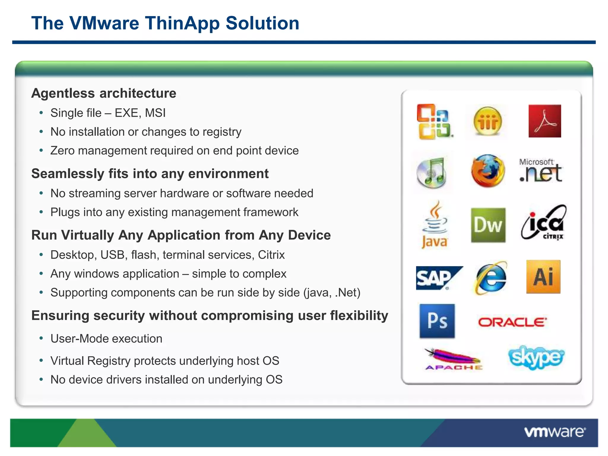 The VMware ThinApp Solution
Agentless architecture
• Single file – EXE, MSI
• No installation or changes to registry
• Zero management required on end point device
Seamlessly fits into any environment
• No streaming server hardware or software needed
• Plugs into any existing management framework
Run Virtually Any Application from Any Device
• Desktop, USB, flash, terminal services, Citrix
• Any windows application – simple to complex
• Supporting components can be run side by side (java, .Net)
Ensuring security without compromising user flexibility
• User-Mode execution
• Virtual Registry protects underlying host OS
• No device drivers installed on underlying OS
 