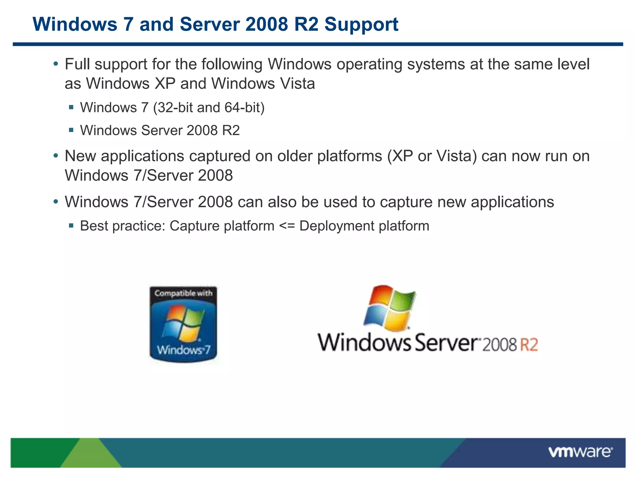 Windows 7 and Server 2008 R2 Support
• Full support for the following Windows operating systems at the same level
as Windows XP and Windows Vista
 Windows 7 (32-bit and 64-bit)
 Windows Server 2008 R2
• New applications captured on older platforms (XP or Vista) can now run on
Windows 7/Server 2008
• Windows 7/Server 2008 can also be used to capture new applications
 Best practice: Capture platform <= Deployment platform
 