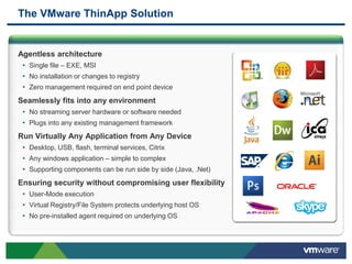 The VMware ThinApp Solution


Agentless architecture
 • Single file – EXE, MSI
 • No installation or changes to registry
 • Zero management required on end point device
Seamlessly fits into any environment
 • No streaming server hardware or software needed
 • Plugs into any existing management framework
Run Virtually Any Application from Any Device
 • Desktop, USB, flash, terminal services, Citrix
 • Any windows application – simple to complex
 • Supporting components can be run side by side (Java, .Net)
Ensuring security without compromising user flexibility
 • User-Mode execution
 • Virtual Registry/File System protects underlying host OS
 • No pre-installed agent required on underlying OS
 