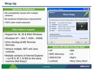 Wrap Up
         Agentless Architecture
         Agentless Architecture
• No compatibility issues with multiple
  versions
• No backend infrastructure requirements
• 100% User mode execution


         Wide Platform Support

• Support for 16, 32 & 64bit Windows.
• Windows NT – Win 7, W2K – W2K8.
• Citrix XenApp & MS Terminal
  Services.
                                                              Agentless Architecture
                                                           Works with What You Have Now!
• Various multiple .NET and Java
                                                    • HP                  • IBM
  runtimes.
                                                    • BMC (Marimba)       • CA
• Multiple versions of Internet Explorer
  – run IE 6, IE 7, & IE8 on the same               • SMS/SCCM            • BigFix
  machine (Not Easy!).                              • LanDesk             • Many, Many More!

                                           Confidential
 