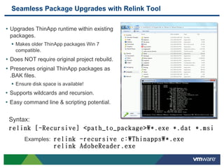 Seamless Package Upgrades with Relink Tool

• Upgrades ThinApp runtime within existing
 packages.
   Makes older ThinApp packages Win 7
    compatible.
• Does NOT require original project rebuild.
• Preserves original ThinApp packages as
 .BAK files.
   Ensure disk space is available!
• Supports wildcards and recursion.
• Easy command line & scripting potential.

 Syntax:
 relink [-Recursive] <path_to_package> *.exe *.dat *.msi
       Examples: relink -recursive c:Thinapps*.exe
                     relink AdobeReader.exe
 