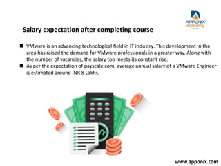 Salary expectation after completing course
 VMware is an advancing technological field in IT industry. This development in the
area has raised the demand for VMware professionals in a greater way. Along with
the number of vacancies, the salary too meets its constant rise.
 As per the expectation of payscale.com, average annual salary of a VMware Engineer
is estimated around INR 8 Lakhs.
www.apponix.com
 
