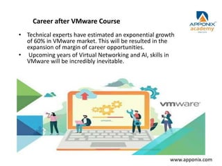 Career after VMware Course
• Technical experts have estimated an exponential growth
of 60% in VMware market. This will be resulted in the
expansion of margin of career opportunities.
• Upcoming years of Virtual Networking and AI, skills in
VMware will be incredibly inevitable.
www.apponix.com
 