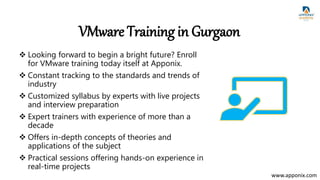VMware Training in Gurgaon
 Looking forward to begin a bright future? Enroll
for VMware training today itself at Apponix.
 Constant tracking to the standards and trends of
industry
 Customized syllabus by experts with live projects
and interview preparation
 Expert trainers with experience of more than a
decade
 Offers in-depth concepts of theories and
applications of the subject
 Practical sessions offering hands-on experience in
real-time projects
www.apponix.com
 