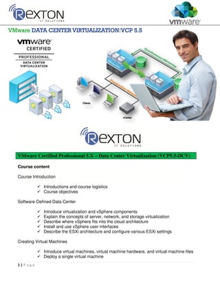 1 | P a g e
VMware Certified Professional 5.X – Data Center Virtualization (VCP5.5-DCV)
Course content
Course Introduction
Introductions and course logistics
Course objectives
Software-Defined Data Center
Introduce virtualization and vSphere components
Explain the concepts of server, network, and storage virtualization
Describe where vSphere fits into the cloud architecture
Install and use vSphere user interfaces
Describe the ESXi architecture and configure various ESXi settings
Creating Virtual Machines
Introduce virtual machines, virtual machine hardware, and virtual machine files
Deploy a single virtual machine
 