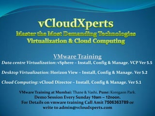 VMware Training
Data centre Virtualization: vSphere – Install, Config & Manage. VCP Ver 5.5
Desktop Virtualization: Horizon View – Install, Config & Manage. Ver 5.2
Cloud Computing: vCloud Director – Install, Config & Manage. Ver 5.1
VMware Training at Mumbai: Thane & Vashi. Pune: Koregaon Park.
Demo Session Every Sunday 10am – 12noon.

For Details on vmware training Call Amit 7506363789 or
write to admin@vcloudxperts.com

 
