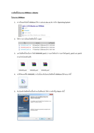 การติดตังโปรแกรม VMWare + Ubuntu
โปรแกรม VMWare
1. ดาวน์โหลดตัวติดตัง VMWare ได้จาก csit.sci.ubu.ac.th รายวิชา Operating System
2. ให้ทําการดาวน์โหลดไฟล์ติดตังทัง 3 part
3. แตกไฟล์ติดตังโดยเริมจากไฟล์ VMWARE.part1 (การแตกไฟล์จะทําการแตกไฟล์ part1, part2 และ part3
ตามลําดับโดยอัตโนมัติ)
4. จะได้โฟลเดอร์ชือ VMWARE ภายในนันจะเห็นไอคอนไฟล์ติดตัง VMWare มีลักษณะ ดังนี
5. ดับเบิลคลิกไฟล์ติดตังจะขึนหน้าจอ ยินดีต้อนรับ ให้ทําการคลิกทีปุ่ม Next> ดังนี
 