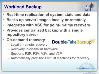 Workload Backup Real-time replication of system state and data Backs up server images locally or remotely Integrates with VSS for point-in-time recovery Provides centralized backup with a single repository server On-demand recovery Local or remote recovery Recovery to dissimilar hardware Supports P2P, P2V, V2V, and V2P Automatically provisions virtual machines for recovery www.doubletake.com 