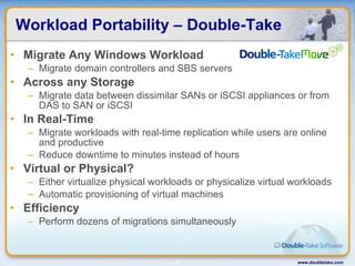 Workload Portability – Double-Take Migrate Any Windows Workload Migrate domain controllers and SBS servers Across any Storage Migrate data between dissimilar SANs or iSCSI appliances or from DAS to SAN or iSCSI In Real-Time Migrate workloads with real-time replication while users are online and productive Reduce downtime to minutes instead of hours Virtual or Physical? Either virtualize physical workloads or physicalize virtual workloads Automatic provisioning of virtual machines Efficiency Perform dozens of migrations simultaneously  www.doubletake.com 