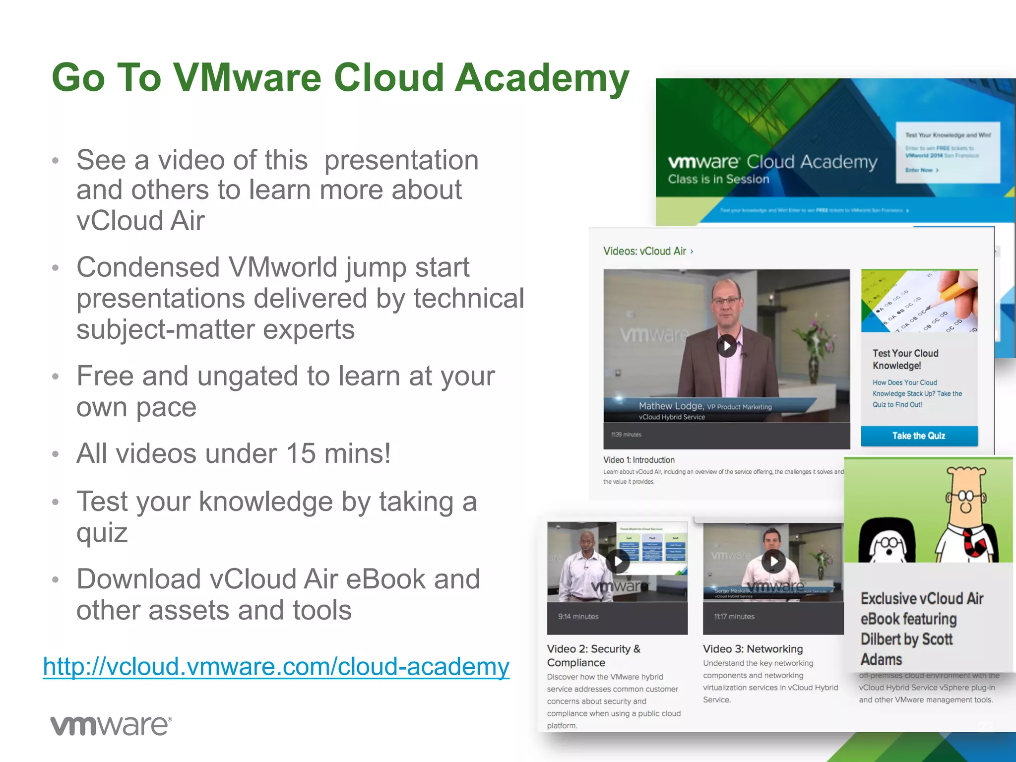 Go To VMware Cloud Academy
•  See a video of this presentation
and others to learn more about
vCloud Air
•  Condensed VMworld jump start
presentations delivered by technical
subject-matter experts
•  Free and ungated to learn at your
own pace
•  All videos under 15 mins!
•  Test your knowledge by taking a
quiz
•  Download vCloud Air eBook and
other assets and tools
22
http://vcloud.vmware.com/cloud-academy
 