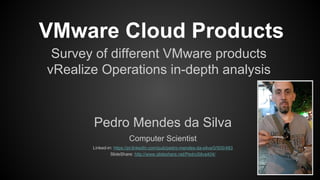 VMware Cloud Products
Survey of different VMware products
vRealize Operations in-depth analysis
Pedro Mendes da Silva
Computer Scientist
Linked-in: https://pt.linkedin.com/pub/pedro-mendes-da-silva/0/505/483
SlideShare: http://www.slideshare.net/PedroSilva404/
 