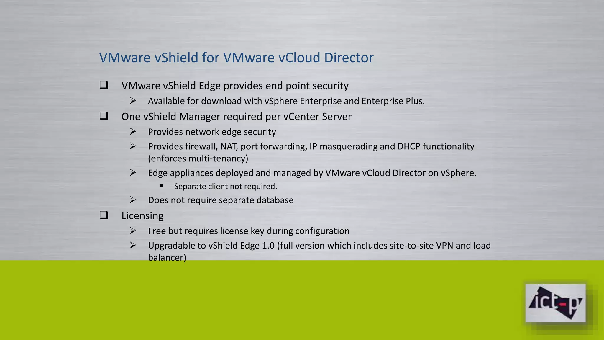 VMware vShield for VMware vCloud Director 
 VMware vShield Edge provides end point security 
 Available for download with vSphere Enterprise and Enterprise Plus. 
 One vShield Manager required per vCenter Server 
 Provides network edge security 
 Provides firewall, NAT, port forwarding, IP masquerading and DHCP functionality 
(enforces multi-tenancy) 
 Edge appliances deployed and managed by VMware vCloud Director on vSphere. 
 Separate client not required. 
 Does not require separate database 
 Licensing 
 Free but requires license key during configuration 
 Upgradable to vShield Edge 1.0 (full version which includes site-to-site VPN and load 
balancer) 
 